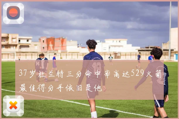 37岁杜兰特三分命中率高达529火箭最佳得分手依旧是他