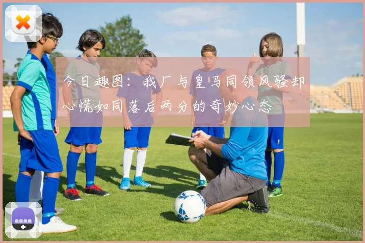 今日趣图：我厂与皇马同领风骚却心慌如同落后两分的奇妙心态
