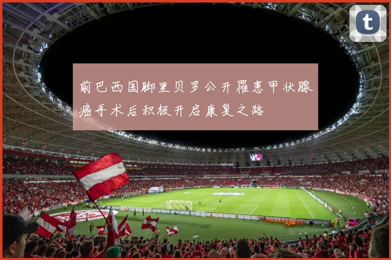 前巴西国脚里贝罗公开罹患甲状腺癌手术后积极开启康复之路