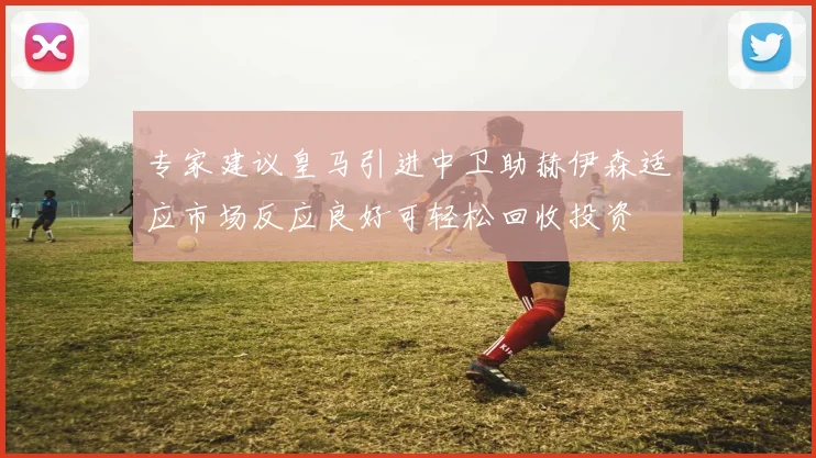 专家建议皇马引进中卫助赫伊森适应市场反应良好可轻松回收投资