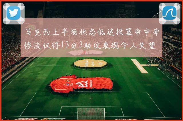 马克西上半场状态低迷投篮命中率惨淡仅得13分3助攻表现令人失望