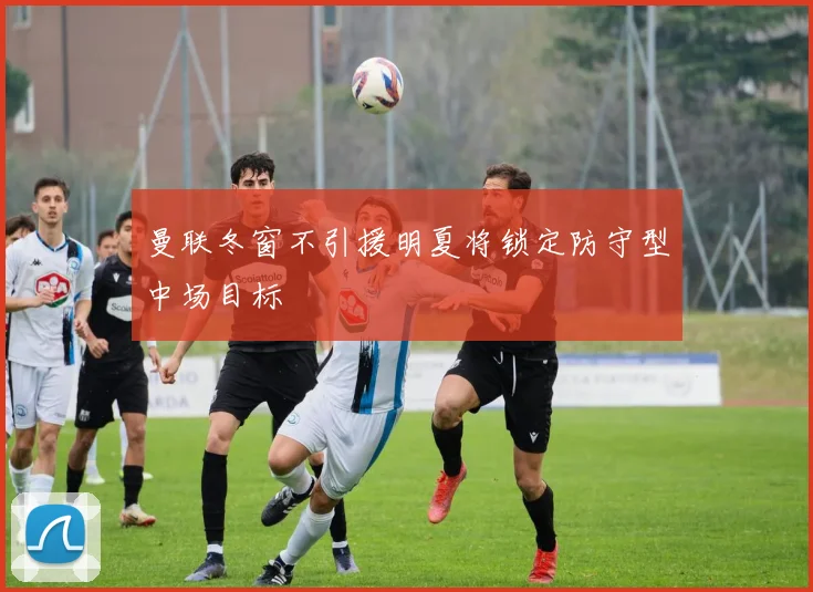 曼联冬窗不引援明夏将锁定防守型中场目标