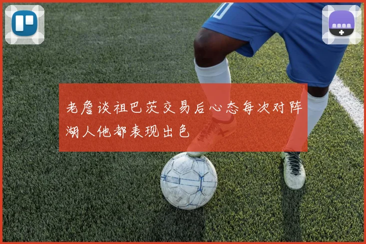 老詹谈祖巴茨交易后心态每次对阵湖人他都表现出色