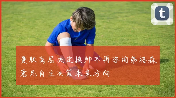 曼联高层决定换帅不再咨询弗格森意见自主决策未来方向