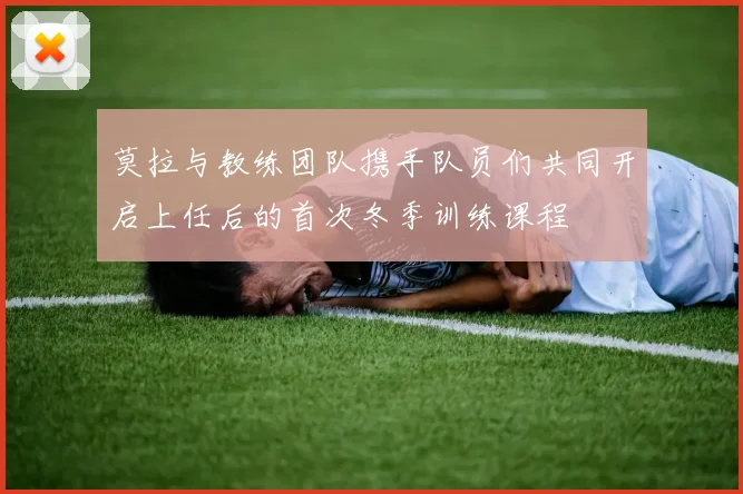 莫拉与教练团队携手队员们共同开启上任后的首次冬季训练课程