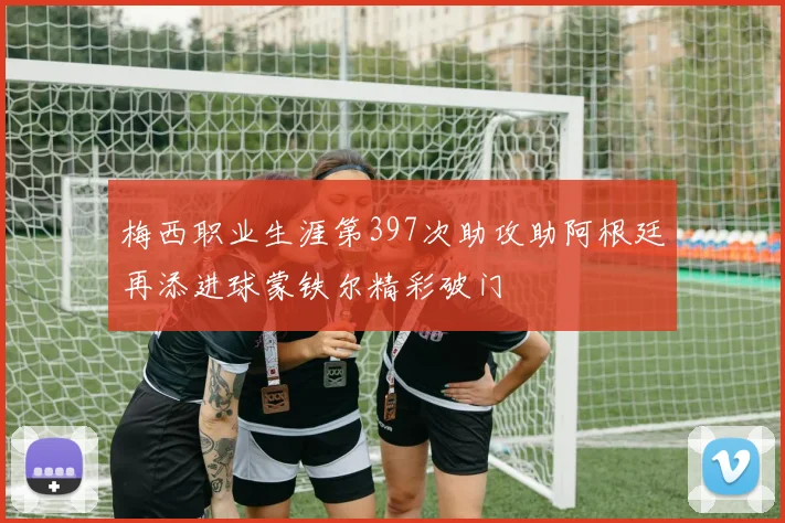 梅西职业生涯第397次助攻助阿根廷再添进球蒙铁尔精彩破门