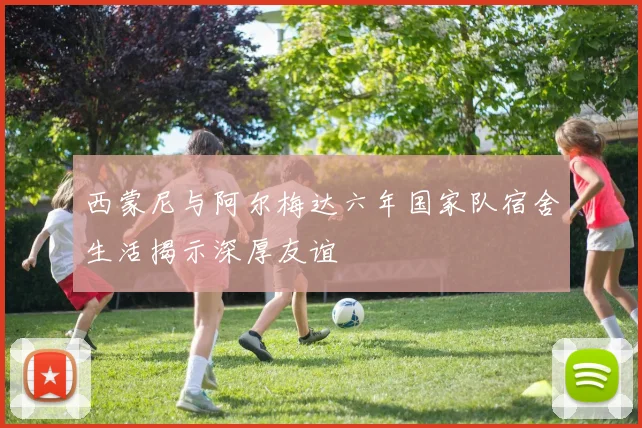 西蒙尼与阿尔梅达六年国家队宿舍生活揭示深厚友谊