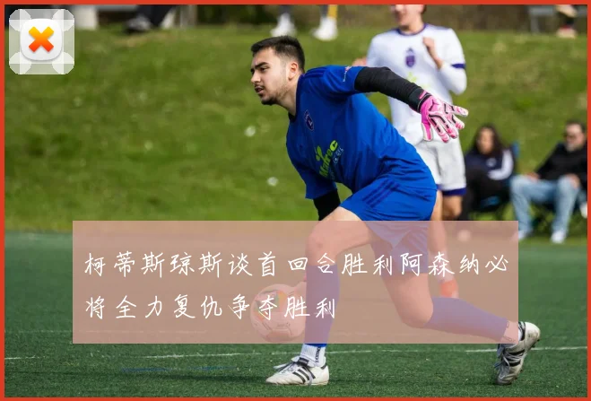 柯蒂斯琼斯谈首回合胜利阿森纳必将全力复仇争夺胜利