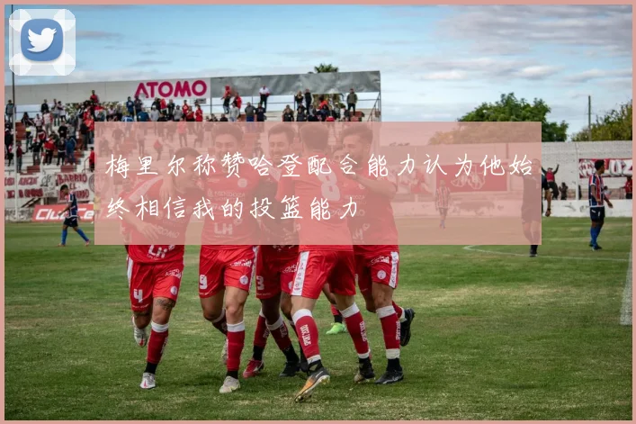 梅里尔称赞哈登配合能力认为他始终相信我的投篮能力