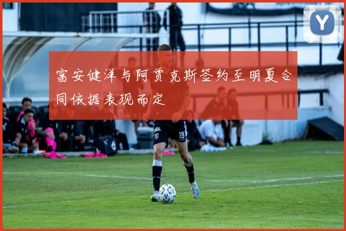 富安健洋与阿贾克斯签约至明夏合同依据表现而定