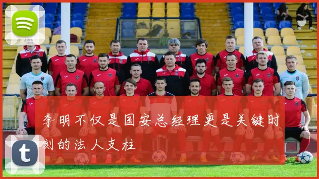 李明不仅是国安总经理更是关键时刻的法人支柱