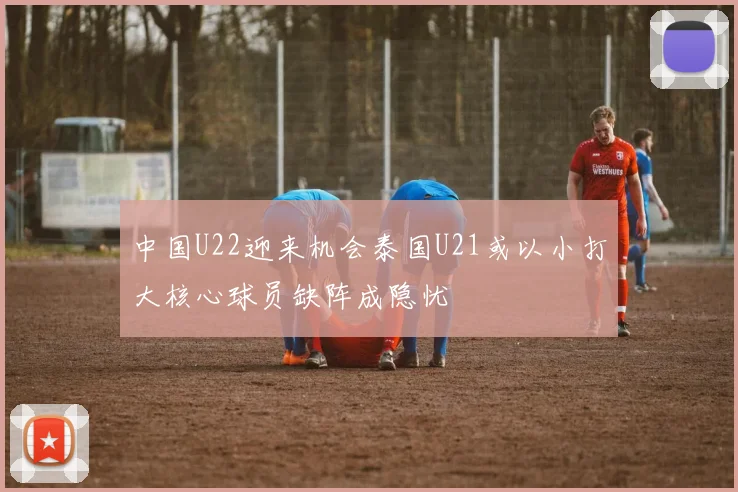 中国U22迎来机会泰国U21或以小打大核心球员缺阵成隐忧