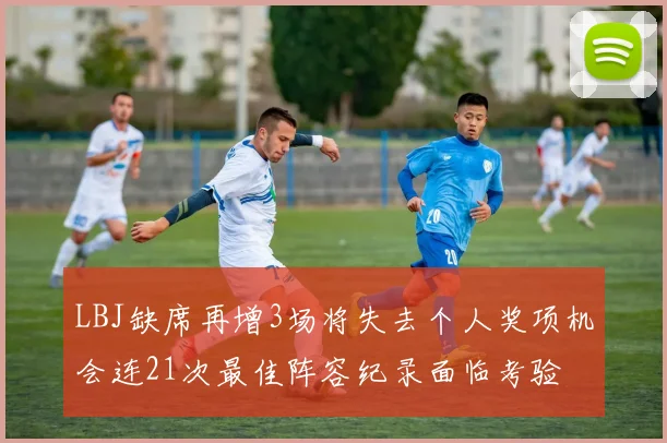 LBJ缺席再增3场将失去个人奖项机会连21次最佳阵容纪录面临考验