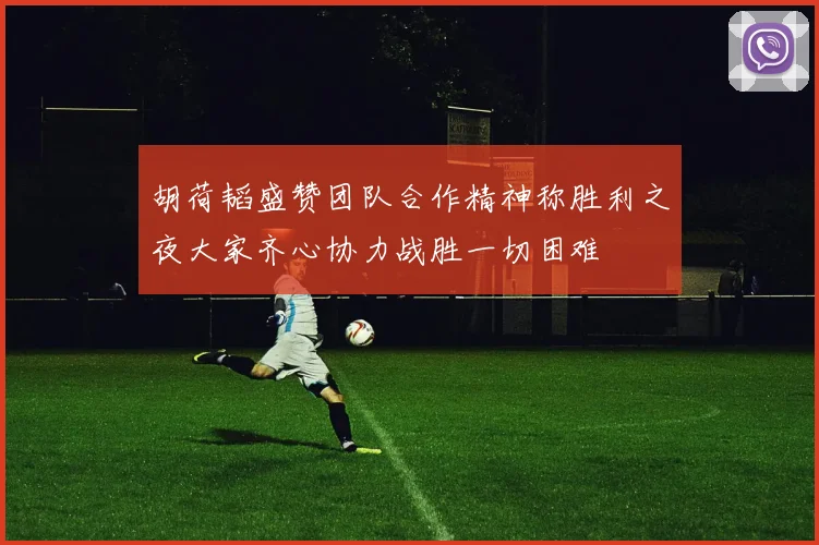 胡荷韬盛赞团队合作精神称胜利之夜大家齐心协力战胜一切困难