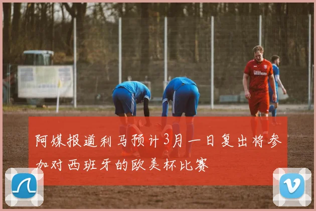 阿媒报道利马预计3月一日复出将参加对西班牙的欧美杯比赛