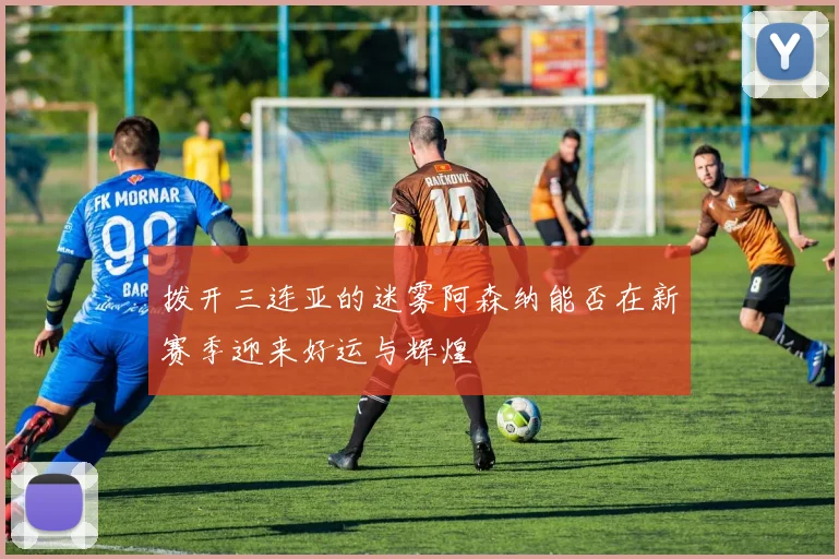 拨开三连亚的迷雾阿森纳能否在新赛季迎来好运与辉煌