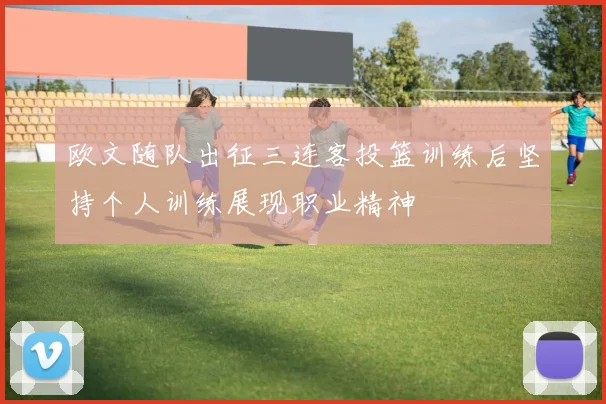 欧文随队出征三连客投篮训练后坚持个人训练展现职业精神