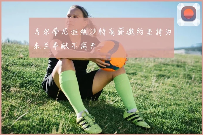 马尔蒂尼拒绝沙特高薪邀约坚持为米兰奉献不离开