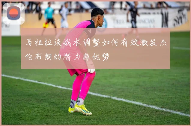 马祖拉谈战术调整如何有效激发杰伦布朗的潜力与优势