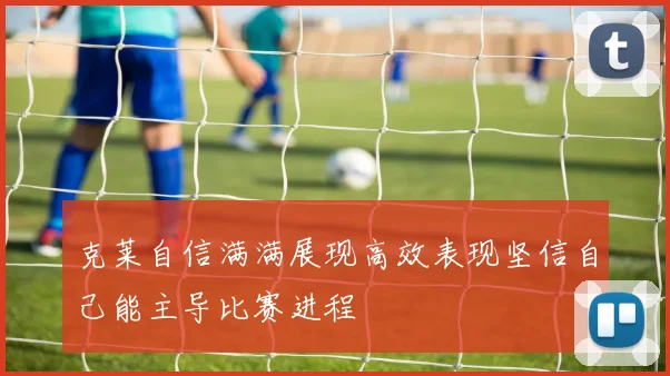 克莱自信满满展现高效表现坚信自己能主导比赛进程
