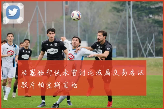 活塞独行侠未曾讨论浓眉交易名记驳斥帕金斯言论