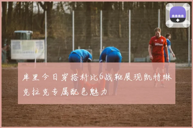 库里今日穿搭科比6战靴展现凯特琳克拉克专属配色魅力