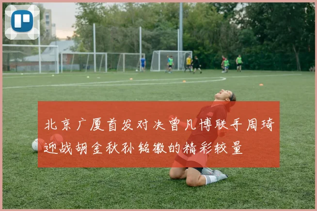 北京广厦首发对决曾凡博联手周琦迎战胡金秋孙铭徽的精彩较量