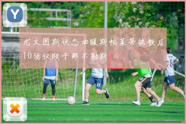 尤文图斯状态回暖斯帕莱蒂执教后10场仅败于那不勒斯