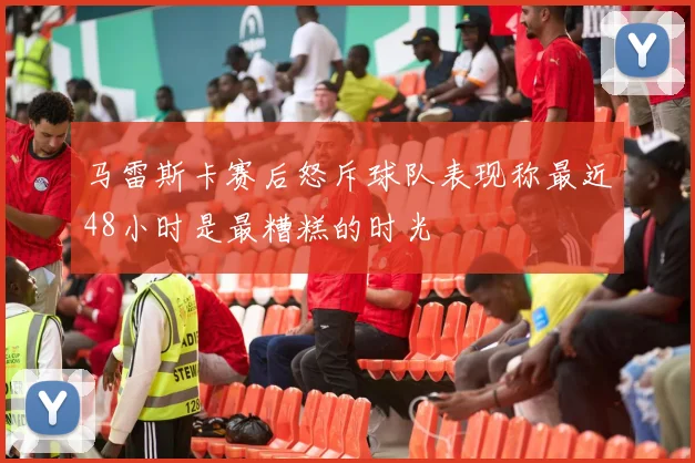 马雷斯卡赛后怒斥球队表现称最近48小时是最糟糕的时光
