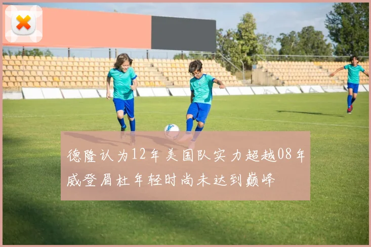 德隆认为12年美国队实力超越08年威登眉杜年轻时尚未达到巅峰