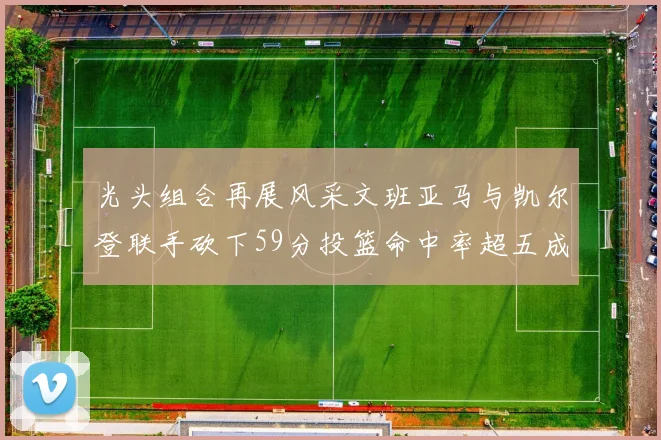 光头组合再展风采文班亚马与凯尔登联手砍下59分投篮命中率超五成