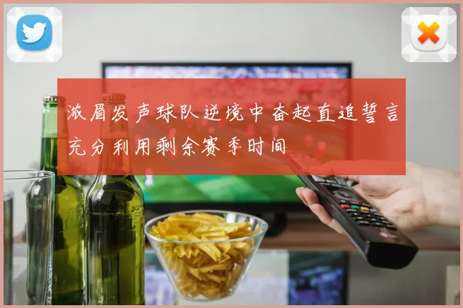 浓眉发声球队逆境中奋起直追誓言充分利用剩余赛季时间