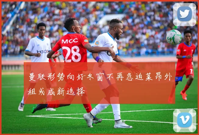 曼联形势向好冬窗不再急迫莱昂外租或成新选择