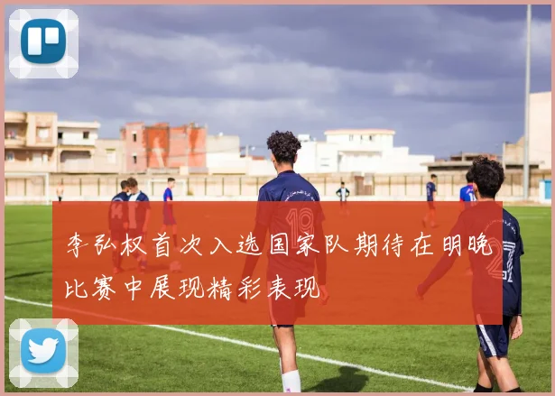 李弘权首次入选国家队期待在明晚比赛中展现精彩表现