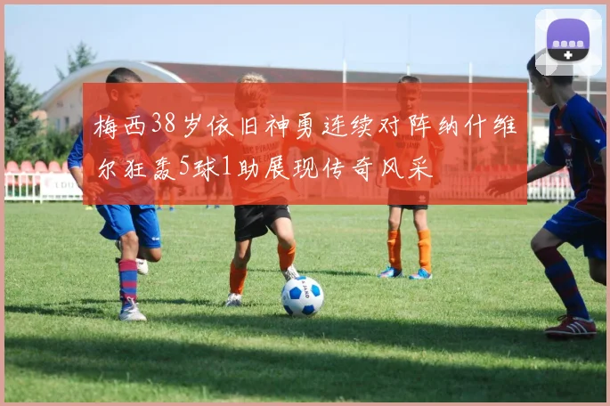 梅西38岁依旧神勇连续对阵纳什维尔狂轰5球1助展现传奇风采
